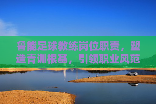 鲁能足球教练岗位职责,塑造青训根基,引领职业风范,鲁能足球教练职责,塑造青训根基,引领职业风范