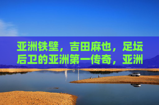 亚洲铁壁,吉田麻也,足坛后卫的亚洲第一传奇,亚洲铁壁吉田麻也,足坛后卫亚洲第一传奇