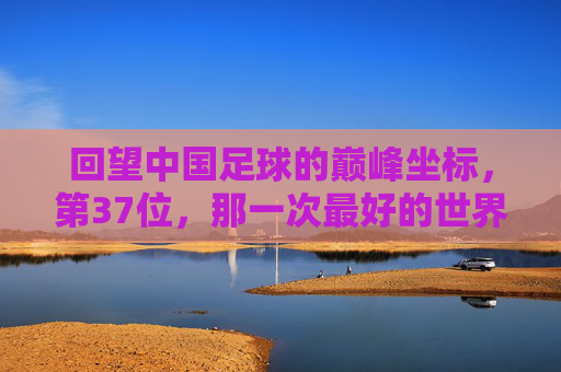 回望中国足球的巅峰坐标,第37位,那一次最好的世界排名,中国足球巅峰坐标,第37位的最好世界排名