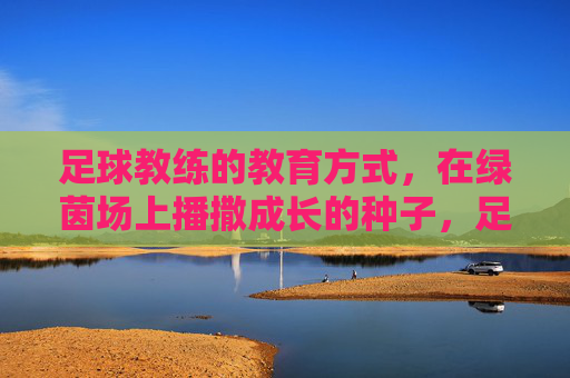 足球教练的教育方式,在绿茵场上播撒成长的种子,足球教练的教育,绿茵场播撒成长之种