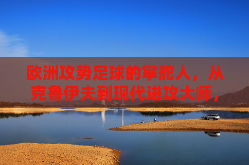 欧洲攻势足球的掌舵人，从克鲁伊夫到现代进攻大师，欧洲攻势足球的掌舵人，从克鲁伊夫到现代进攻大师