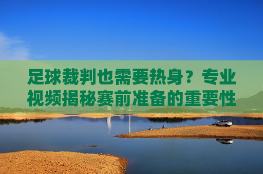 足球裁判也需要热身?专业视频揭秘赛前准备的重要性,足球裁判赛前热身有多重要?专业视频揭秘准备细节