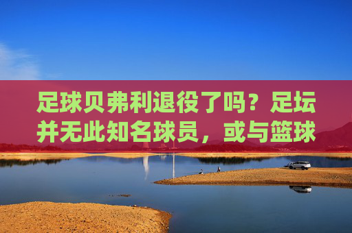 足球贝弗利退役了吗?足坛并无此知名球员,或与篮球名将混淆,足球贝弗利退役引疑问,足坛无此知名球员,或与篮球名将混淆