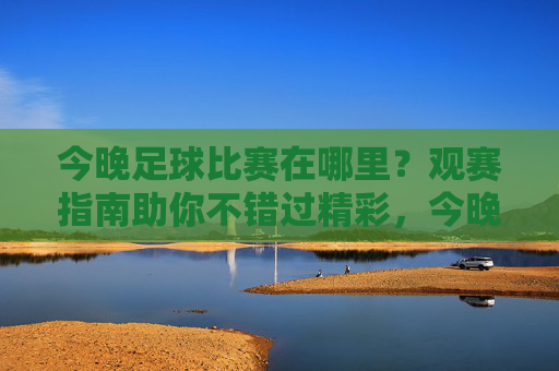 今晚足球比赛在哪里?观赛指南助你不错过精彩,今晚足球比赛观赛指南,不错过精彩
