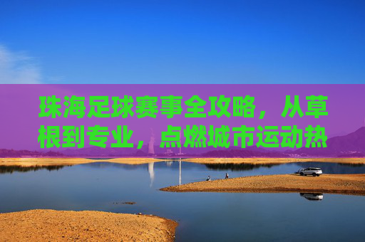 珠海足球赛事全攻略，从草根到专业，点燃城市运动热情，珠海足球赛事全攻略，从草根到专业，点燃城市运动热情