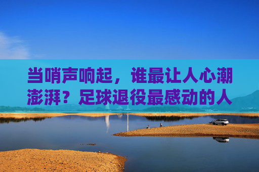 当哨声响起，谁最让人心潮澎湃？足球退役最感动的人，是那些把热爱刻进骨血的人，哨声响起，足球退役最让人心潮澎湃的人，把热爱刻进骨血者