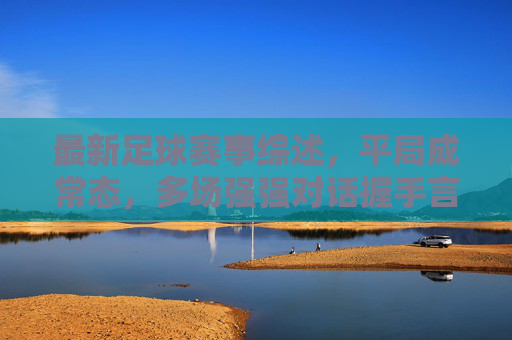 最新足球赛事综述，平局成常态，多场强强对话握手言和，足球赛事综述，强强对话平局成常态