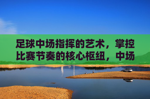 足球中场指挥的艺术,掌控比赛节奏的核心枢纽,中场指挥艺术,掌控比赛节奏的核心枢纽