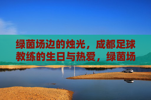 绿茵场边的烛光，成都足球教练的生日与热爱，绿茵场边的烛光，成都足球教练的生日与热爱