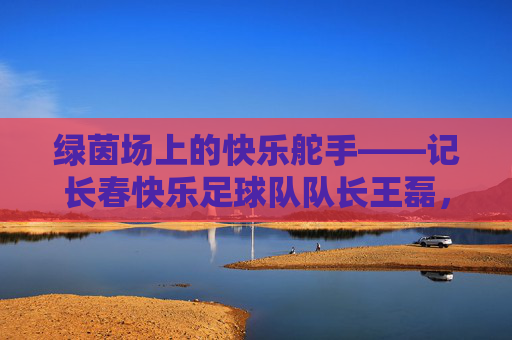 绿茵场上的快乐舵手——记长春快乐足球队队长王磊,绿茵场上的快乐舵手——长春快乐足球队队长王磊