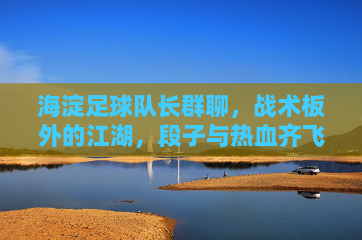 海淀足球队长群聊,战术板外的江湖,段子与热血齐飞,海淀足球队长群,战术板外的江湖,段子热血齐飞