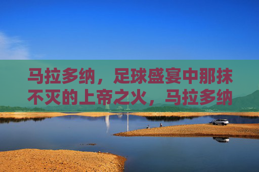 马拉多纳，足球盛宴中那抹不灭的上帝之火，马拉多纳，足球盛宴中不灭的上帝之火