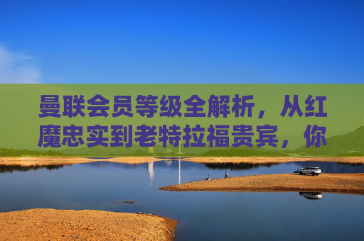 曼联会员等级全解析,从红魔忠实到老特拉福贵宾,你的归属感分几级?曼联会员等级全解析,从红魔忠实到老特拉福贵宾,你的归属感分几级?