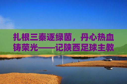 扎根三秦逐绿茵,丹心热血铸荣光——记陕西足球主教练张旭,扎根三秦逐绿茵 丹心热血铸荣光——陕西足球主教练张旭