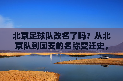 北京足球队改名了吗?从北京队到国安的名称变迁史,北京队到国安,北京足球队名称变迁史