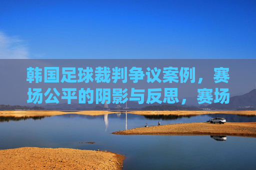韩国足球裁判争议案例，赛场公平的阴影与反思，赛场公平的阴影，韩国足球裁判争议与反思