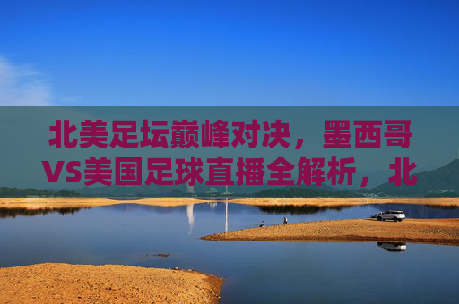 北美足坛巅峰对决,墨西哥VS美国足球直播全解析,北美足坛巅峰对决,墨西哥VS美国足球直播全解析