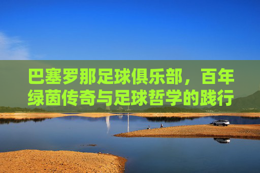 巴塞罗那足球俱乐部,百年绿茵传奇与足球哲学的践行者