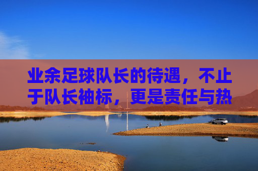业余足球队长的待遇，不止于队长袖标，更是责任与热爱的双向奔赴，业余足球队长，袖标之外，责任与热爱的双向奔赴