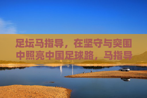 足坛马指导,在坚守与突围中照亮中国足球路,马指导坚守突围,照亮中国足球路