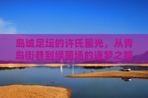 岛城足坛的许氏星光，从青岛街巷到绿茵场的逐梦之路，青岛许氏，从街巷到绿茵场的逐梦路