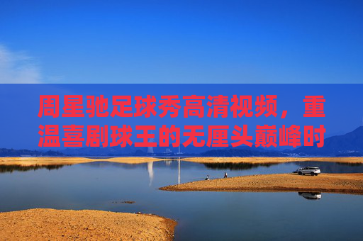 周星驰足球秀高清视频,重温喜剧球王的无厘头巅峰时刻,周星驰足球秀无厘头巅峰时刻