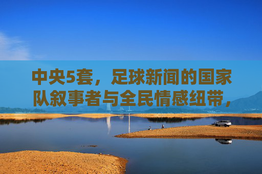 中央5套,足球新闻的国家队叙事者与全民情感纽带,中央5套,足球新闻的国家队叙事与全民情感纽带