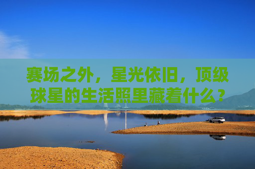 赛场之外,星光依旧,顶级球星的生活照里藏着什么?赛场之外,星光依旧,顶级球星生活照藏着什么