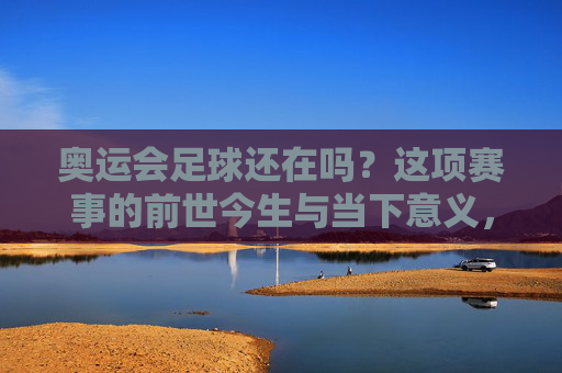 奥运会足球还在吗?这项赛事的前世今生与当下意义,奥运会足球的前世今生与当下意义