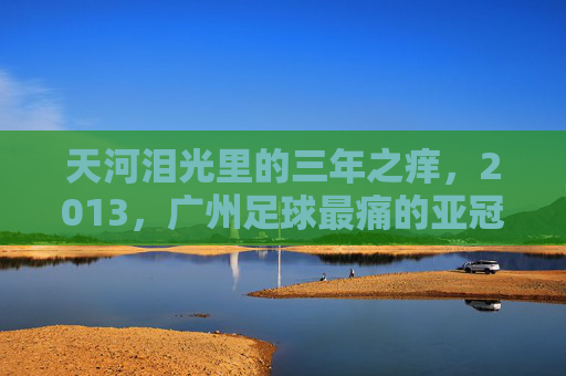 天河泪光里的三年之痒,2013,广州足球最痛的亚冠夜,天河泪光,2013广州足球三年之痒的最痛亚冠夜