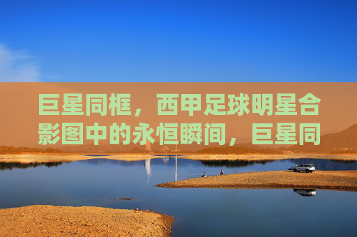 巨星同框,西甲足球明星合影图中的永恒瞬间,巨星同框,西甲足球明星合影的永恒瞬间