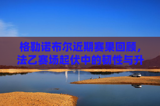 格勒诺布尔近期赛果回顾,法乙赛场起伏中的韧性与升级希望,格勒诺布尔法乙起伏展韧性 升级希望犹存