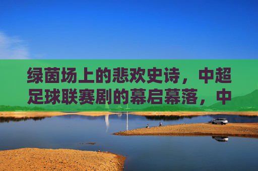 绿茵场上的悲欢史诗,中超足球联赛剧的幕启幕落,中超联赛,绿茵场上的悲欢史诗