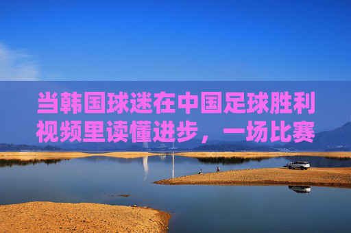 当韩国球迷在中国足球胜利视频里读懂进步,一场比赛背后的亚洲足坛新观察