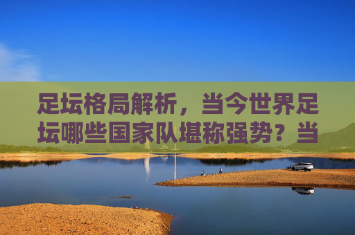 足坛格局解析,当今世界足坛哪些国家队堪称强势?当今世界足坛强势国家队格局解析