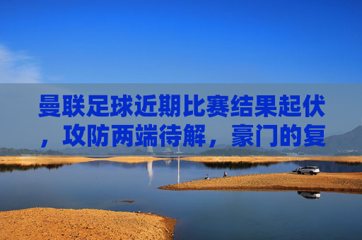 曼联足球近期比赛结果起伏,攻防两端待解,豪门的复苏之路尚存挑战,曼联起伏中寻复苏,攻防两端待解