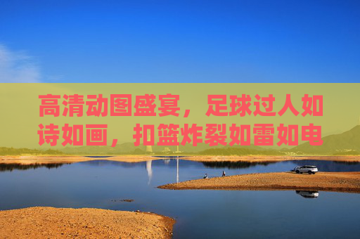 高清动图盛宴，足球过人如诗如画，扣篮炸裂如雷如电——双运动巅峰视觉冲击，双运动视觉盛宴，足球过人如诗画，扣篮炸裂如雷霆