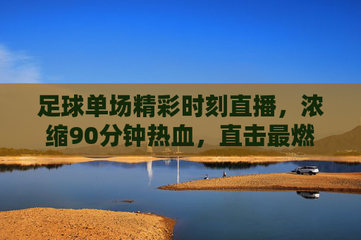 足球单场精彩时刻直播,浓缩90分钟热血,直击最燃瞬间,足球单场热血直播,浓缩90分钟最燃瞬间