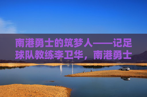 南港勇士的筑梦人——记足球队教练李卫华,南港勇士的筑梦人——李卫华