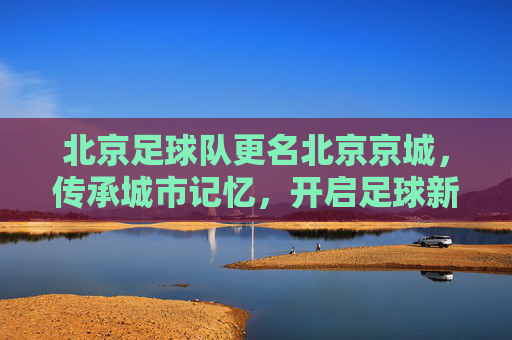 北京足球队更名北京京城，传承城市记忆，开启足球新篇，北京足球队更名北京京城 传承记忆开启足球新篇