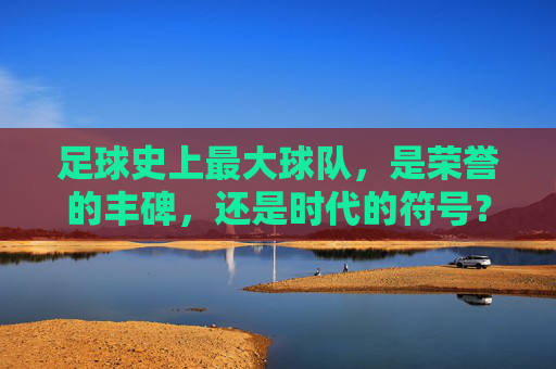 足球史上最大球队,是荣誉的丰碑,还是时代的符号?足球史上最大球队,荣誉丰碑还是时代符号?