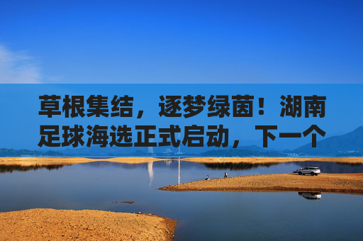 草根集结，逐梦绿茵！湖南足球海选正式启动，下一个足球明星或许就是你？草根集结逐梦绿茵！湖南足球海选启动，下一个足球明星是你？
