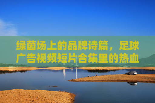 绿茵场上的品牌诗篇，足球广告视频短片合集里的热血与梦想，足球广告诗篇，绿茵场热血与梦想合集