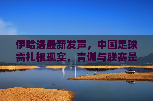 伊哈洛最新发声,中国足球需扎根现实,青训与联赛是破局关键,伊哈洛,中国足球需扎根现实,青训联赛是破局关键