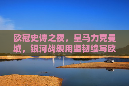 欧冠史诗之夜，皇马力克曼城，银河战舰用坚韧续写欧冠传奇，欧冠史诗夜，皇马力克曼城，银河战舰坚韧续写传奇