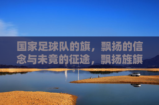 国家足球队的旗,飘扬的信念与未竟的征途,飘扬旌旗,信念与未竟征途