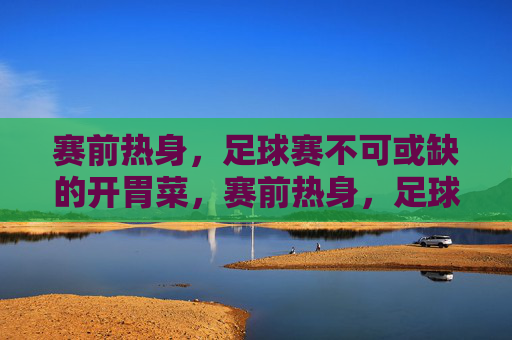 赛前热身,足球赛不可或缺的开胃菜,赛前热身,足球赛不可或缺的开胃菜