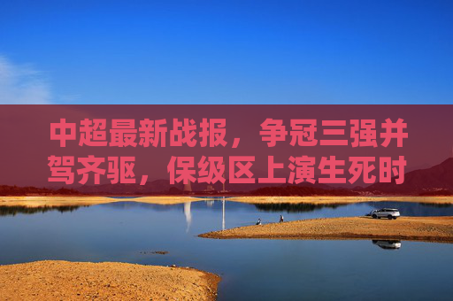 中超最新战报，争冠三强并驾齐驱，保级区上演生死时速，中超最新战报，争冠三强并驾齐驱，保级区上演生死时速