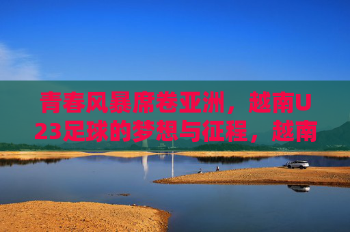 青春风暴席卷亚洲，越南U23足球的梦想与征程，越南U23青春风暴，亚洲足坛的梦想征途