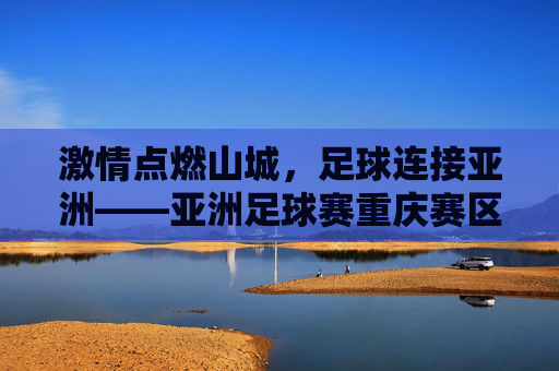 激情点燃山城,足球连接亚洲——亚洲足球赛重庆赛区赛事巡礼,山城燃情,足球连亚——亚洲足球赛重庆赛区巡礼